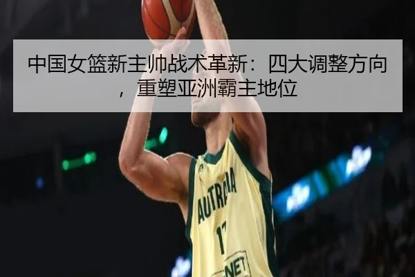 中国女篮新主帅战术革新：四大调整方向，重塑亚洲霸主地位
