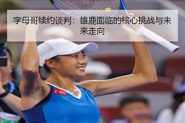 字母哥续约谈判：雄鹿面临的核心挑战与未来走向